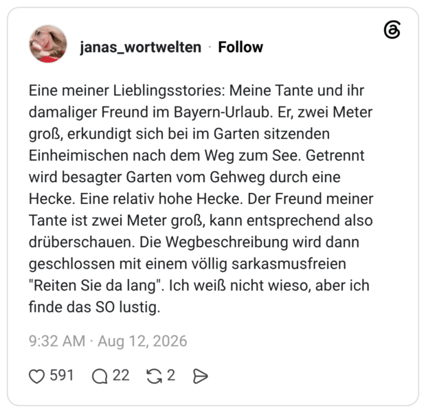 Eine meiner Lieblingsstories: Meine Tante und ihr damaliger Freund im Bayern-Urlaub. Er, zwei Meter groß, erkundigt sich bei im Garten sitzenden Einheimischen nach dem Weg zum See. Getrennt wird besagter Garten vom Gehweg durch eine Hecke. Eine relativ hohe Hecke. Der Freund meiner Tante ist zwei Meter groß, kann entsprechend also drüberschauen. Die Wegbeschreibung wird dann geschlossen mit einem völlig sarkasmusfreien "Reiten Sie da lang". Ich weiß nicht wieso, aber ich finde das SO lustig.