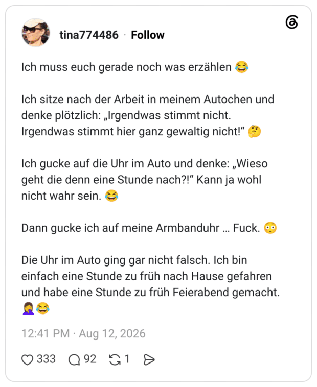 Ich muss euch gerade noch was erzählen 😂 Ich sitze nach der Arbeit in meinem Autochen und denke plötzlich: „Irgendwas stimmt nicht. Irgendwas stimmt hier ganz gewaltig nicht!“ 🤔 Ich gucke auf die Uhr im Auto und denke: „Wieso geht die denn eine Stunde nach?!“ Kann ja wohl nicht wahr sein. 😂 Dann gucke ich auf meine Armbanduhr … Fuck. 😳 Die Uhr im Auto ging gar nicht falsch. Ich bin einfach eine Stunde zu früh nach Hause gefahren und habe eine Stunde zu früh Feierabend gemacht. 🤦‍♀️😂