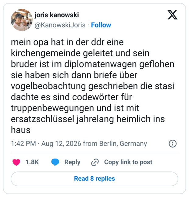 mein opa hat in der ddr eine kirchengemeinde geleitet und sein bruder ist im diplomatenwagen geflohen sie haben sich dann briefe über vogelbeobachtung geschrieben die stasi dachte es sind codewörter für truppenbewegungen und ist mit ersatzschlüssel jahrelang heimlich ins haus