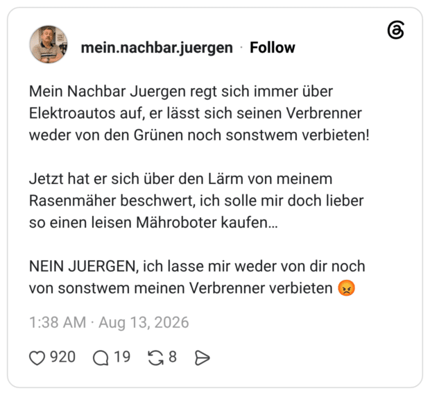 Mein Nachbar Juergen regt sich immer über Elektroautos auf, er lässt sich seinen Verbrenner weder von den Grünen noch sonstwem verbieten! Jetzt hat er sich über den Lärm von meinem Rasenmäher beschwert, ich solle mir doch lieber so einen leisen Mähroboter kaufen… NEIN JUERGEN, ich lasse mir weder von dir noch von sonstwem meinen Verbrenner verbieten 😡