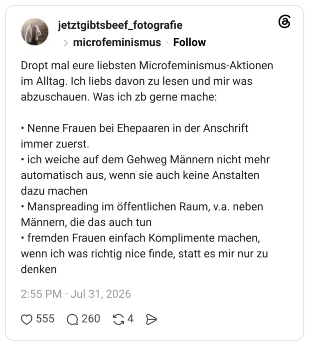 Dropt mal eure liebsten im Alltag. Ich liebs davon zu lesen und mir was abzuschauen. Was ich zb gerne mache: Microfeminismus-Aktionen Nenne Frauen bei Ehepaaren in der Anschrift immer zuerst. ich weiche auf dem Gehweg Männern nicht mehr automatisch aus, wenn sie auch keine Anstalten dazu machen Manspreading im öffentlichen Raum, v.a. neben Männern, die das auch tun fremden Frauen einfach Komplimente machen, wenn ich was richtig nice finde, statt es mir nur zu denken