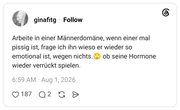 Arbeite in einer Männerdomäne, wenn einer mal pissig ist, frage ich ihn wieso er wieder so emotional ist, wegen nichts. wieder verrückt spielen. ob seine Hormone