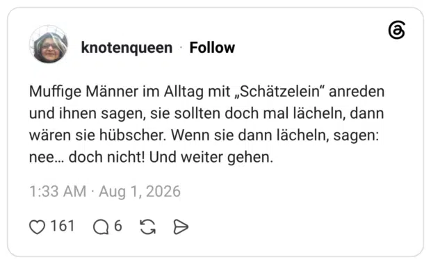 Muffige Männer im Alltag mit „Schätzelein“ anreden und ihnen sagen, sie sollten doch mal lächeln, dann wären sie hübscher. Wenn sie dann lächeln, sagen: nee... doch nicht! Und weiter gehen.