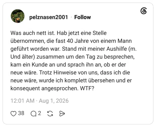 Was auch nett ist. Hab jetzt eine Stelle übernommen, die fast 40 Jahre von einem Mann geführt worden war. Stand mit meiner Aushilfe (m. Und älter) zusammen um den Tag zu besprechen, kam ein Kunde an und sprach ihn an, ob er der neue wäre. Trotz Hinweise von uns, dass ich die neue wäre, wurde ich komplett übersehen und er konsequent angesprochen. WTF?