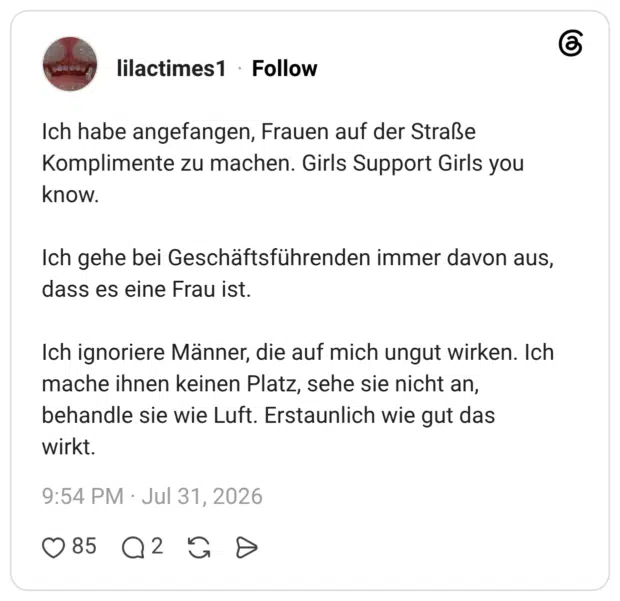 Ich habe angefangen, Frauen auf der Straße Komplimente zu machen. Girls Support Girls you know. Ich gehe bei Geschäftsführenden immer davon aus, dass es eine Frau ist. Ich ignoriere Männer, die auf mich ungut wirken. Ich mache ihnen keinen Platz, sehe sie nicht an, behandle sie wie Luft. Erstaunlich wie gut das wirkt.