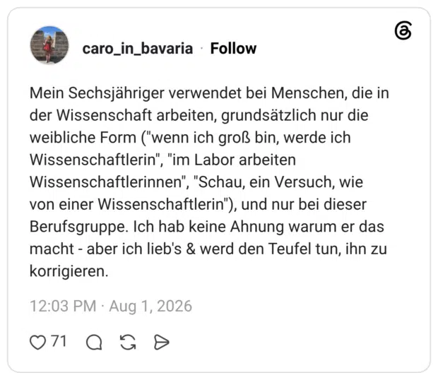 Mein Sechsjähriger verwendet bei Menschen, die in der Wissenschaft arbeiten, grundsätzlich nur die weibliche Form ("wenn ich groß bin, werde ich Wissenschaftlerin", "im Labor arbeiten Wissenschaftlerinnen", "Schau, ein Versuch, wie von einer Wissenschaftlerin"), und nur bei dieser Berufsgruppe. Ich hab keine Ahnung warum er das macht - aber ich lieb's & werd den Teufel tun, ihn zu korrigieren.