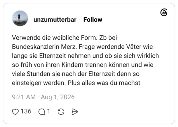 Verwende die weibliche Form. Zb bei Bundeskanzlerin Merz. Frage werdende Väter wie lange sie Elternzeit nehmen und ob sie sich wirklich so früh von ihren Kindern trennen können und wie viele Stunden sie nach der Elternzeit denn so einsteigen werden. Plus alles was du machst
