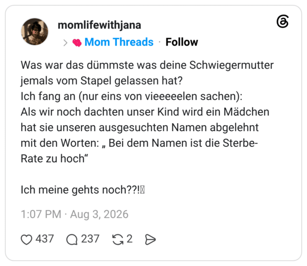 Was war das dümmste was deine Schwiegermutter jemals vom Stapel gelassen hat? Ich fang an (nur eins von vieeeeelen sachen): Als wir noch dachten unser Kind wird ein Mädchen hat sie unseren ausgesuchten Namen abgelehnt mit den Worten: „ Bei dem Namen ist die Sterbe-Rate zu hoch" " Ich meine gehts noch??!