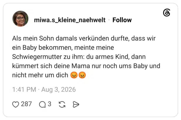 Als mein Sohn damals verkünden durfte, dass wir ein Baby bekommen, meinte meine Schwiegermutter zu ihm: du armes Kind, dann kümmert sich deine Mama nur noch ums Baby und nicht mehr um dich