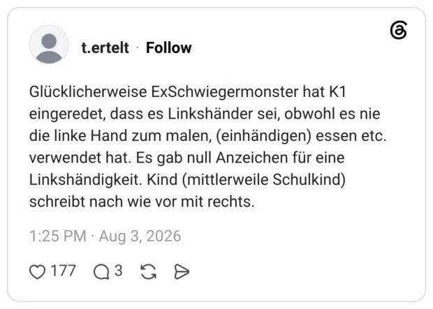 Glücklicherweise ExSchwiegermonster hat K1 eingeredet, dass es Linkshänder sei, obwohl es nie die linke Hand zum malen, (einhändigen) essen etc. verwendet hat. Es gab null Anzeichen für eine Linkshändigkeit. Kind (mittlerweile Schulkind) schreibt nach wie vor mit rechts.