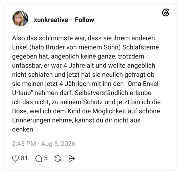 Also das schlimmste war, dass sie ihrem anderen Enkel (halb Bruder von meinem Sohn) Schlafsterne gegeben hat, angeblich keine ganze, trotzdem unfassbar, er war 4 Jahre alt und wollte angeblich nicht schlafen und jetzt hat sie neulich gefragt ob sie meinen jetzt 4 Jährigen mit ihn den "Oma Enkel Urlaub" nehmen darf. Selbstverständlich erlaube ich das nicht, zu seinem Schutz und jetzt bin ich die Böse, weil ich dem Kind die Möglichkeit auf schöne Erinnerungen nehme, kannst du dir nicht aus denken.