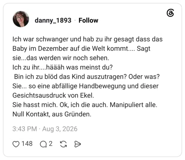 Ich war schwanger und hab zu ihr gesagt dass das Baby im Dezember auf die Welt kommt.... Sagt sie...das werden wir noch sehen. Ich zu ihr....häääh was meinst du? Bin ich zu blöd das Kind auszutragen? Oder was? Sie... so eine abfällige Handbewegung und dieser Gesichtsausdruck von Ekel. Sie hasst mich. Ok, ich die auch. Manipuliert alle. Null Kontakt, aus Gründen.