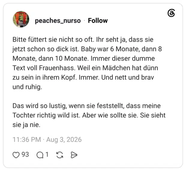 Bitte füttert sie nicht so oft. Ihr seht ja, dass sie jetzt schon so dick ist. Baby war 6 Monate, dann 8 Monate, dann 10 Monate. Immer dieser dumme Text voll Frauenhass. Weil ein Mädchen hat dünn zu sein in ihrem Kopf. Immer. Und nett und brav und ruhig. Das wird so lustig, wenn sie feststellt, dass meine Tochter richtig wild ist. Aber wie sollte sie. Sie sieht sie ja nie.