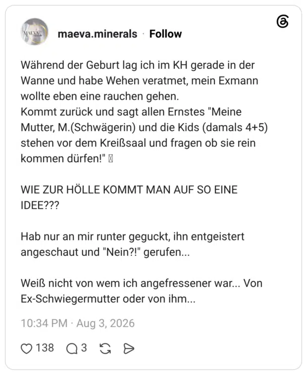 Während der Geburt lag ich im KH gerade in der Wanne und habe Wehen veratmet, mein Exmann wollte eben eine rauchen gehen. Kommt zurück und sagt allen Ernstes "Meine Mutter, M. (Schwägerin) und die Kids (damals 4+5) stehen vor dem Kreißsaal und fragen ob sie rein kommen dürfen!" WIE ZUR HÖLLE KOMMT MAN AUF SO EINE IDEE??? Hab nur an mir runter geguckt, ihn entgeistert angeschaut und "Nein?!" gerufen... Weiß nicht von wem ich angefressener war... Von Ex-Schwiegermutter oder von ihm...