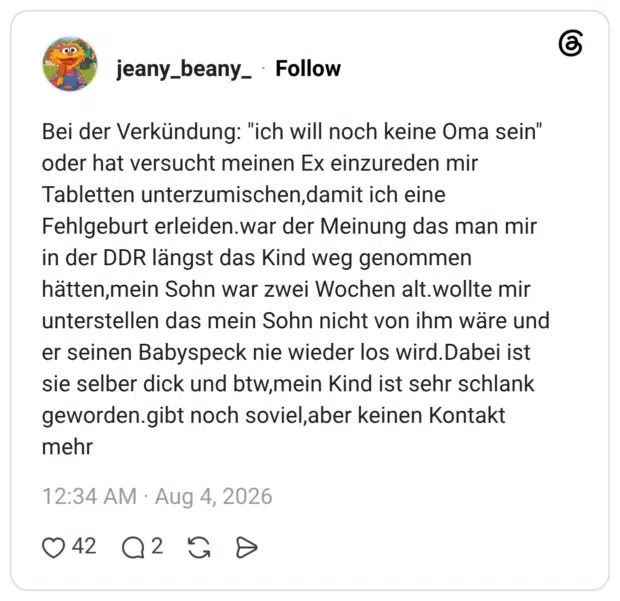 Bei der Verkündung: "ich will noch keine Oma sein" oder hat versucht meinen Ex einzureden mir Tabletten unterzumischen,damit ich eine Fehlgeburt erleiden.war der Meinung das man mir in der DDR längst das Kind weg genommen hätten,mein Sohn war zwei Wochen alt.wollte mir unterstellen das mein Sohn nicht von ihm wäre und er seinen Babyspeck nie wieder los wird.Dabei ist sie selber dick und btw,mein Kind ist sehr schlank geworden.gibt noch soviel,aber keinen Kontakt mehr