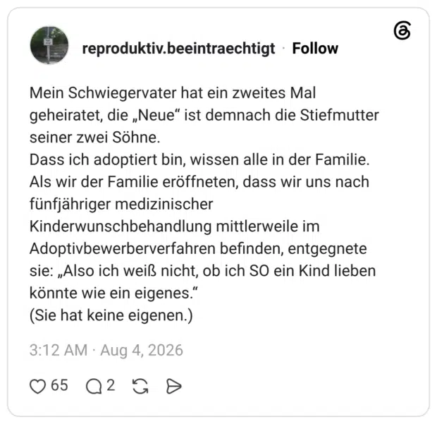 Mein Schwiegervater hat ein zweites Mal geheiratet, die „Neue“ ist demnach die Stiefmutter seiner zwei Söhne. Dass ich adoptiert bin, wissen alle in der Familie. Als wir der Familie eröffneten, dass wir uns nach fünfjähriger medizinischer Kinderwunschbehandlung mittlerweile im Adoptivbewerberverfahren befinden, entgegnete sie: „Also ich weiß nicht, ob ich SO ein Kind lieben könnte wie ein eigenes." (Sie hat keine eigenen.)