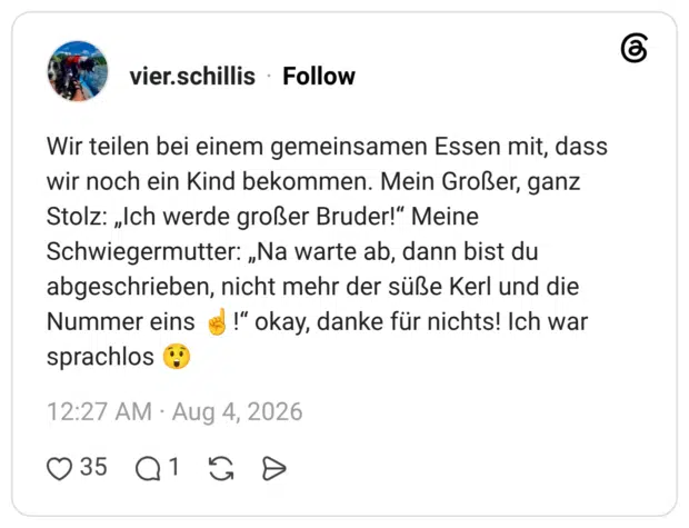 Wir teilen bei einem gemeinsamen Essen mit, dass wir noch ein Kind bekommen. Mein Großer, ganz Stolz: „Ich werde großer Bruder!" Meine Schwiegermutter: „Na warte ab, dann bist du abgeschrieben, nicht mehr der süße Kerl und die Nummer eins !" okay, danke für nichts! Ich war sprachlos