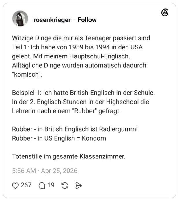 Witzige Dinge die mir als Teenager passiert sind Teil 1: Ich habe von 1989 bis 1994 in den USA gelebt. Mit meinem Hauptschul-Englisch. Alltägliche Dinge wurden automatisch dadurch "komisch". Beispiel 1: Ich hatte British-Englisch in der Schule. In der 2. Englisch Stunden in der Highschool die Lehrerin nach einem "Rubber" gefragt. Rubber - in British Englisch ist Radiergummi Rubber - in US English = Kondom Totenstille im gesamte Klassenzimmer.