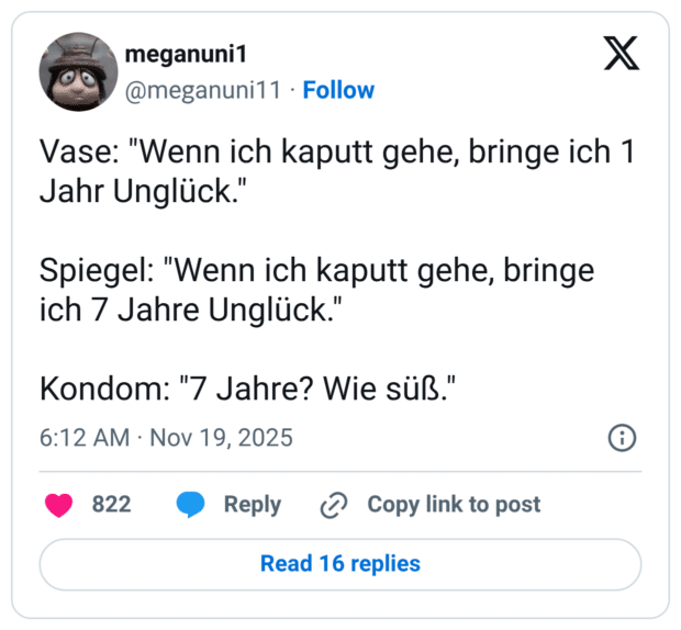 Vase: "Wenn ich kaputt gehe, bringe ich 1 Jahr Unglück." Spiegel: "Wenn ich kaputt gehe, bringe ich 7 Jahre Unglück." Kondom: "7 Jahre? Wie süß."