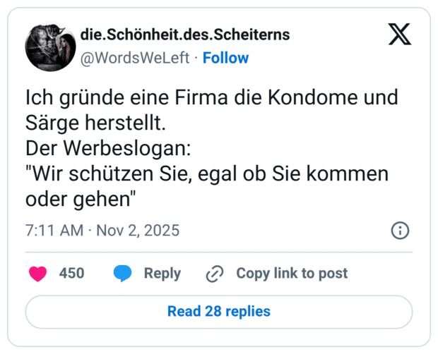 Ich gründe eine Firma die Kondome und Särge herstellt. Der Werbeslogan: "Wir schützen Sie, egal ob Sie kommen oder gehen"