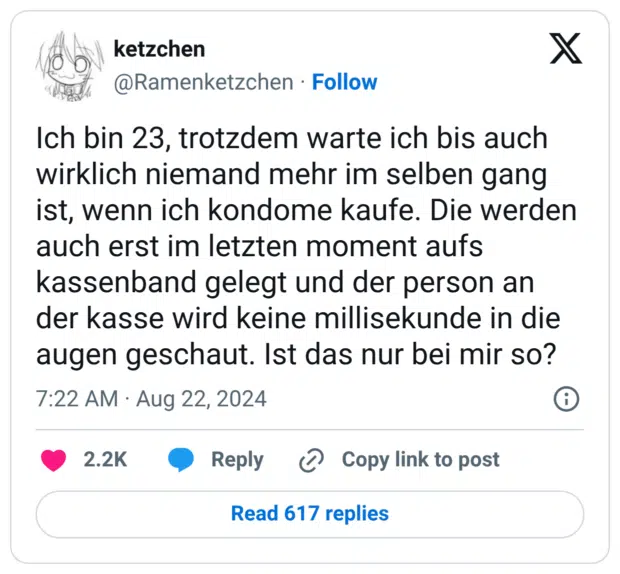 Ich bin 23, trotzdem warte ich bis auch wirklich niemand mehr im selben gang ist, wenn ich kondome kaufe. Die werden auch erst im letzten moment aufs kassenband gelegt und der person an der kasse wird keine millisekunde in die augen geschaut. Ist das nur bei mir so?