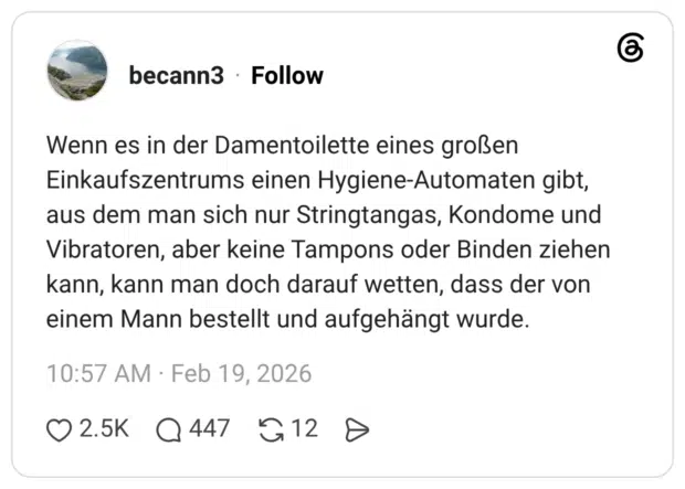 Wenn es in der Damentoilette eines großen Einkaufszentrums einen Hygiene-Automaten gibt, aus dem man sich nur Stringtangas, Kondome und Vibratoren, aber keine Tampons oder Binden ziehen kann, kann man doch darauf wetten, dass der von einem Mann bestellt und aufgehängt wurde.