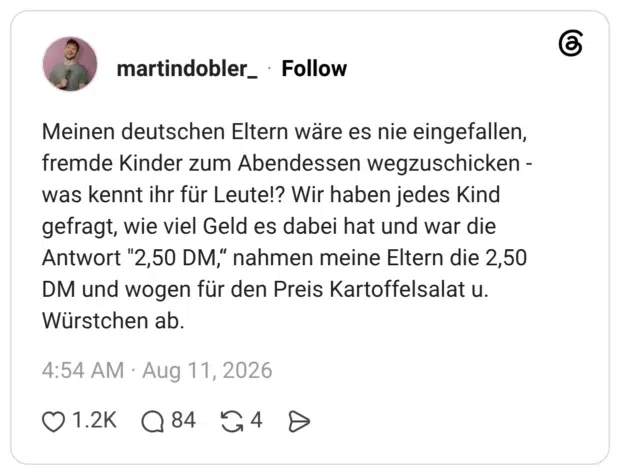 Meinen deutschen Eltern wäre es nie eingefallen, fremde Kinder zum Abendessen wegzuschicken - was kennt ihr für Leute!? Wir haben jedes Kind gefragt, wie viel Geld es dabei hat und war die Antwort "2,50 DM,“ nahmen meine Eltern die 2,50 DM und wogen für den Preis Kartoffelsalat u. Würstchen ab.