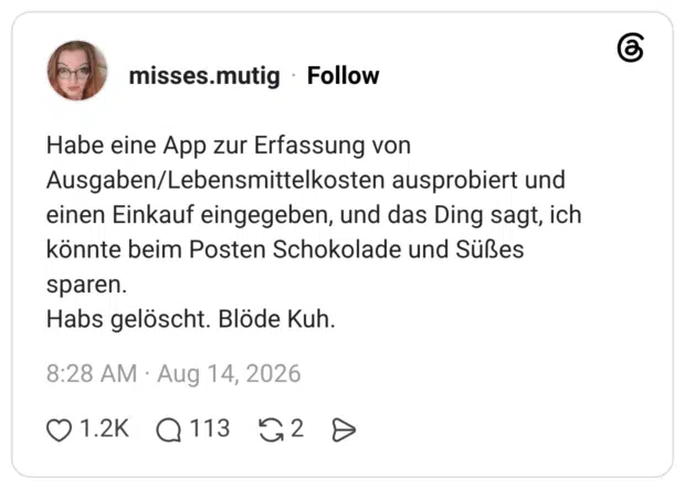 Habe eine App zur Erfassung von Ausgaben/Lebensmittelkosten ausprobiert und einen Einkauf eingegeben, und das Ding sagt, ich könnte beim Posten Schokolade und Süßes sparen. Habs gelöscht. Blöde Kuh.