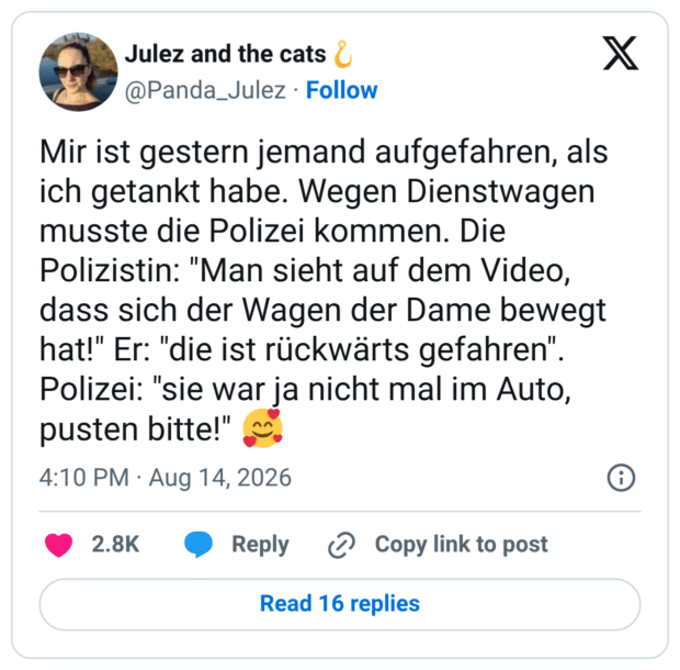 Mir ist gestern jemand aufgefahren, als ich getankt habe. Wegen Dienstwagen musste die Polizei kommen. Die Polizistin: "Man sieht auf dem Video, dass sich der Wagen der Dame bewegt hat!" Er: "die ist rückwärts gefahren" Polizei: "sie war ja nicht mal im Auto, pusten bitte!"