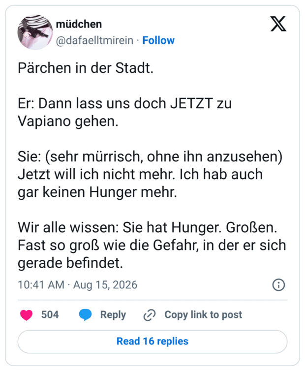 Pärchen in der Stadt. Er: Dann lass uns doch JETZT zu Vapiano gehen. Sie: (sehr mürrisch, ohne ihn anzusehen) Jetzt will ich nicht mehr. Ich hab auch gar keinen Hunger mehr. Wir alle wissen: Sie hat Hunger. Großen. Fast so groß wie die Gefahr, in der er sich gerade befindet.