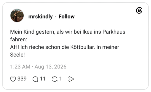 Mein Kind gestern, als wir bei Ikea ins Parkhaus fahren: Seele! AH! Ich rieche schon die Köttbullar. In meiner Seele