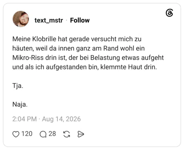 Meine Klobrille hat gerade versucht mich zu häuten, weil da innen ganz am Rand wohl ein Mikro-Riss drin ist, der bei Belastung etwas aufgeht und als ich aufgestanden bin, klemmte Haut drin. Tja. Naja.