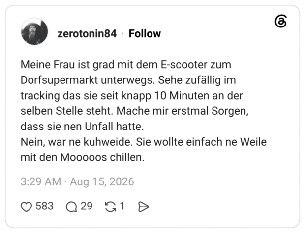 Meine Frau ist grad mit dem E-scooter zum Dorfsupermarkt unterwegs. Sehe zufällig im tracking das sie seit knapp 10 Minuten an der selben Stelle steht. Mache mir erstmal Sorgen, dass sie nen Unfall hatte. Nein, war ne kuhweide. Sie wollte einfach ne Weile mit den Mooooos chillen.
