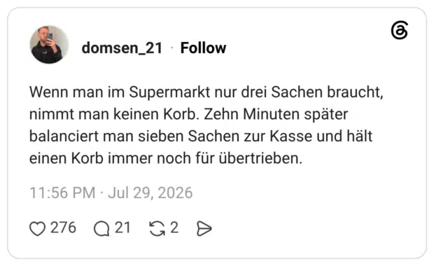 Wenn man im Supermarkt nur drei Sachen braucht, nimmt man keinen Korb. Zehn Minuten später balanciert man sieben Sachen zur Kasse und hält einen Korb immer noch für übertrieben.