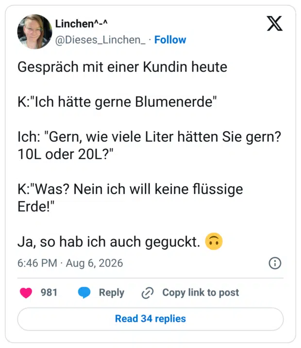 Gespräch mit einer Kundin heute K:"Ich hätte gerne Blumenerde" Ich: "Gern, wie viele Liter hätten Sie gern? 10L oder 20L?" K:"Was? Nein ich will keine flüssige Erde!" Ja, so hab ich auch geguckt