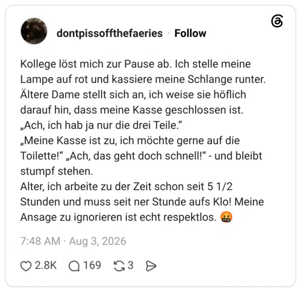 Kollege löst mich zur Pause ab. Ich stelle meine Lampe auf rot und kassiere meine Schlange runter. Altere Dame stellt sich an, ich weise sie höflich darauf hin, dass meine Kasse geschlossen ist. „Ach, ich hab ja nur die drei Teile." „Meine Kasse ist zu, ich möchte gerne auf die Toilette!" „Ach, das geht doch schnell!" - und bleibt stumpf stehen. Alter, ich arbeite zu der Zeit schon seit 5 1/2 Stunden und muss seit ner Stunde aufs Klo! Meine Ansage zu ignorieren ist echt respektlos