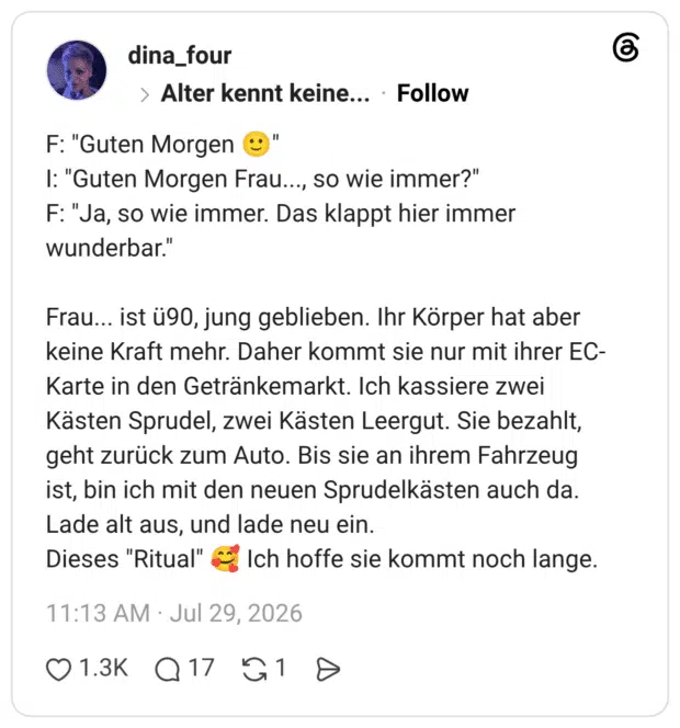 F: "Guten Morgen ©" I: "Guten Morgen Frau..., so wie immer?" F: "Ja, so wie immer. Das klappt hier immer wunderbar." Frau... ist ü90, jung geblieben. Ihr Körper hat aber keine Kraft mehr. Daher kommt sie nur mit ihrer EC- Karte in den Getränkemarkt. Ich kassiere zwei Kästen Sprudel, zwei Kästen Leergut. Sie bezahlt, geht zurück zum Auto. Bis sie an ihrem Fahrzeug ist, bin ich mit den neuen Sprudelkästen auch da. Lade alt aus, und lade neu ein. Dieses "Ritual" C. Ich hoffe sie kommt noch lange.