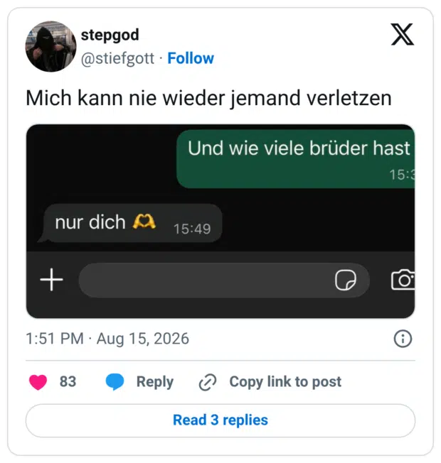 Mich kann nie wieder jemand verletzen nur dich A + 1:51 PM • Aug 15, 2026 83 • Reply @ Copy link to post Und wie viele brüder hast
