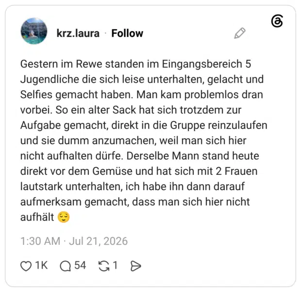 Gestern im Rewe standen im Eingangsbereich 5 Jugendliche die sich leise unterhalten, gelacht und Selfies gemacht haben. Man kam problemlos dran vorbei. So ein alter Sack hat sich trotzdem zur Aufgabe gemacht, direkt in die Gruppe reinzulaufen und sie dumm anzumachen, weil man sich hier nicht aufhalten dürfe. Derselbe Mann stand heute direkt vor dem Gemüse und hat sich mit 2 Frauen lautstark unterhalten, ich habe ihn dann darauf aufmerksam gemacht, dass man sich hier nicht aufhält