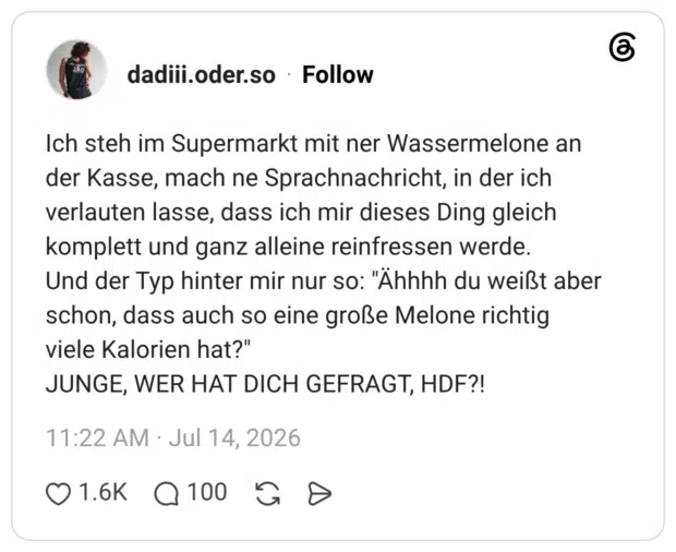 Ich steh im Supermarkt mit ner Wassermelone an der Kasse, mach ne Sprachnachricht, in der ich verlauten lasse, dass ich mir dieses Ding gleich komplett und ganz alleine reinfressen werde. Und der Typ hinter mir nur so: "Ähhhh du weißt aber schon, dass auch so eine große Melone richtig viele Kalorien hat?" JUNGE, WER HAT DICH GEFRAGT, HDF?
