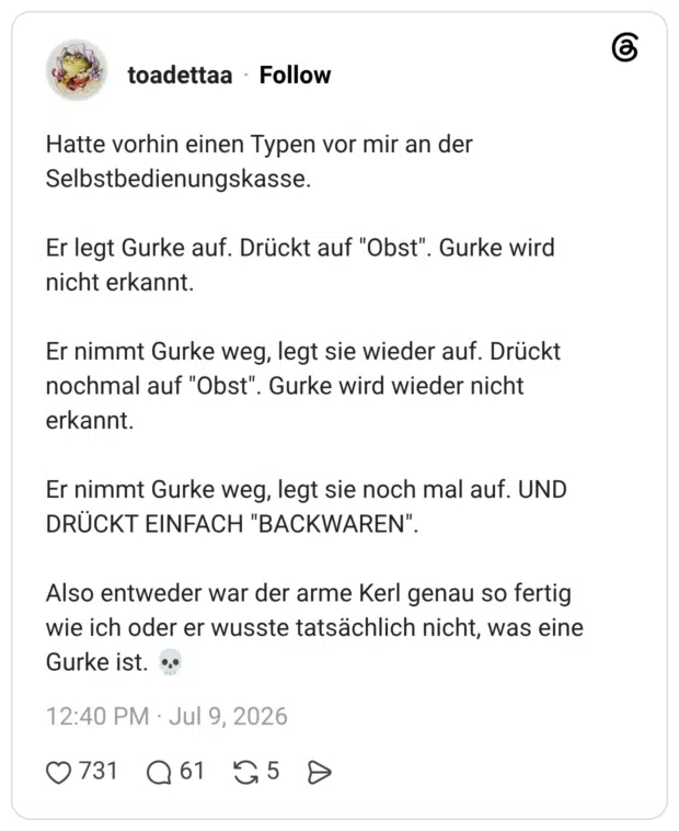 Hatte vorhin einen Typen vor mir an der Selbstbedienungskasse. Er legt Gurke auf. Drückt auf "Obst". Gurke wird nicht erkannt. Er nimmt Gurke weg, legt sie wieder auf. Drückt nochmal auf "Obst". erkannt. Er nimmt Gurke weg, legt sie noch mal auf. UND DRÜCKT EINFACH "BACKWAREN" Also entweder war der arme Kerl genau so fertig wie ich oder er wusste tatsächlich nicht, was eine Gurke ist. •