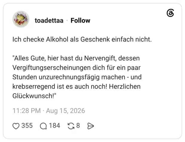 Ich checke Alkohol als Geschenk einfach nicht. "Alles Gute, hier hast du Nervengift, dessen Vergiftungserscheinungen dich für ein paar Stunden unzurechnungsfägig machen - und krebserregend ist es auch noch! Herzlichen Glückwunsch!"