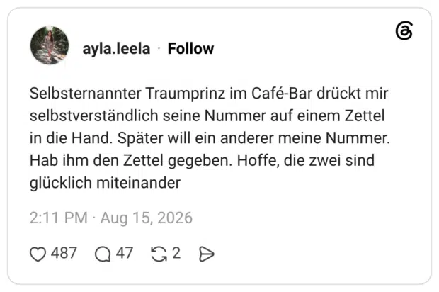 Selbsternannter Traumprinz im Café-Bar drückt mir selbstverständlich seine Nummer auf einem Zettel in die Hand. Später will ein anderer meine Nummer. Hab ihm den Zettel gegeben. Hoffe, die zwei sind glücklich miteinander