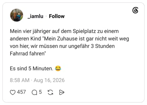 Mein vier jähriger auf dem Spielplatz zu einem anderen Kind "Mein Zuhause ist gar nicht weit weg von hier, wir müssen nur ungefähr 3 Stunden Fahrrad fahren" Es sind 5 Minuten. 😂