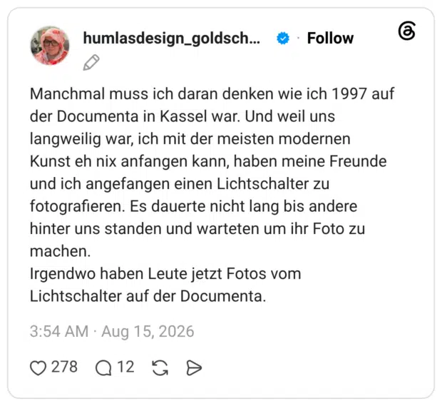 Manchmal muss ich daran denken wie ich 1997 auf der Documenta in Kassel war. Und weil uns langweilig war, ich mit der meisten modernen Kunst eh nix anfangen kann, haben meine Freunde und ich angefangen einen Lichtschalter zu fotografieren. Es dauerte nicht lang bis andere hinter uns standen und warteten um ihr Foto zu machen. Irgendwo haben Leute jetzt Fotos vom Lichtschalter auf der Documenta.