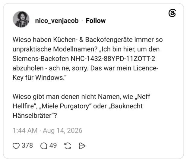 Wieso haben Küchen- & Backofengeräte immer so unpraktische Modellnamen? „Ich bin hier, um den Siemens-Backofen NHC-1432-88YPD-11ZOTT-2 abzuholen - ach ne, sorry. Das war mein Licence-Key für Windows.“ Wieso gibt man denen nicht Namen, wie „Neff Hellfire“, „Miele Purgatory“ oder „Bauknecht Hänselbräter“?