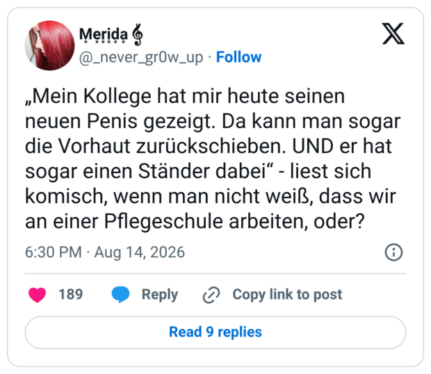 „Mein Kollege hat mir heute seinen neuen Penis gezeigt. Da kann man sogar die Vorhaut zurückschieben. UND er hat sogar einen Ständer dabei“ - liest sich komisch, wenn man nicht weiß, dass wir an einer Pflegeschule arbeiten, oder?