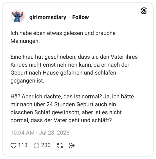 Ich habe eben etwas gelesen und brauche Meinungen. Eine Frau hat geschrieben, dass sie den Vater ihres Kindes nicht ernst nehmen kann, da er nach der Geburt nach Hause gefahren und schlafen gegangen ist. Hä? Aber ich dachte, das ist normal? Ja, ich hätte mir nach über 24 Stunden Geburt auch ein bisschen Schlaf gewünscht, aber ist es nicht normal, dass der Vater geht und schläft?