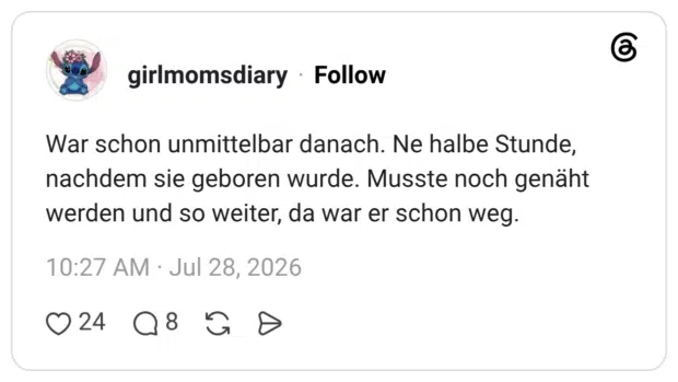 War schon unmittelbar danach. Ne halbe Stunde, nachdem sie geboren wurde. Musste noch genäht werden und so weiter, da war er schon weg.