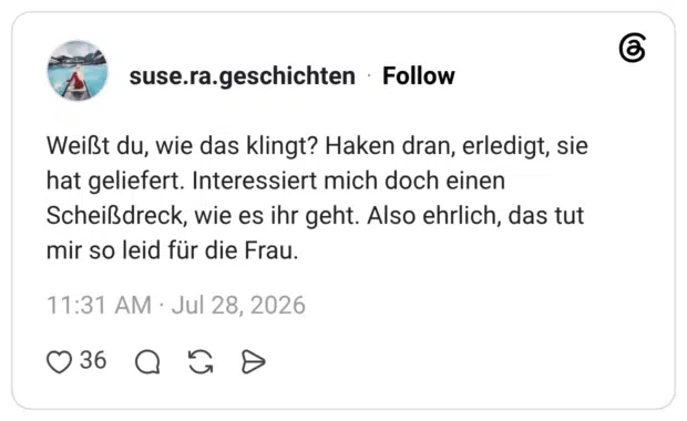Weißt du, wie das klingt? Haken dran, erledigt, sie hat geliefert. Interessiert mich doch einen Scheißdreck, wie es ihr geht. Also ehrlich, das tut mir so leid für die Frau.